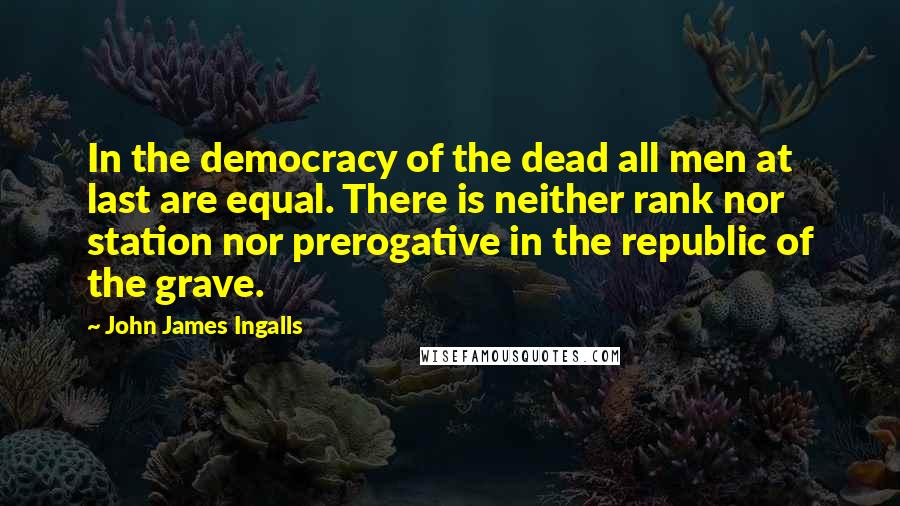 John James Ingalls quotes: In the democracy of the dead all men at last are equal. There is neither rank nor station nor prerogative in the republic of the grave.