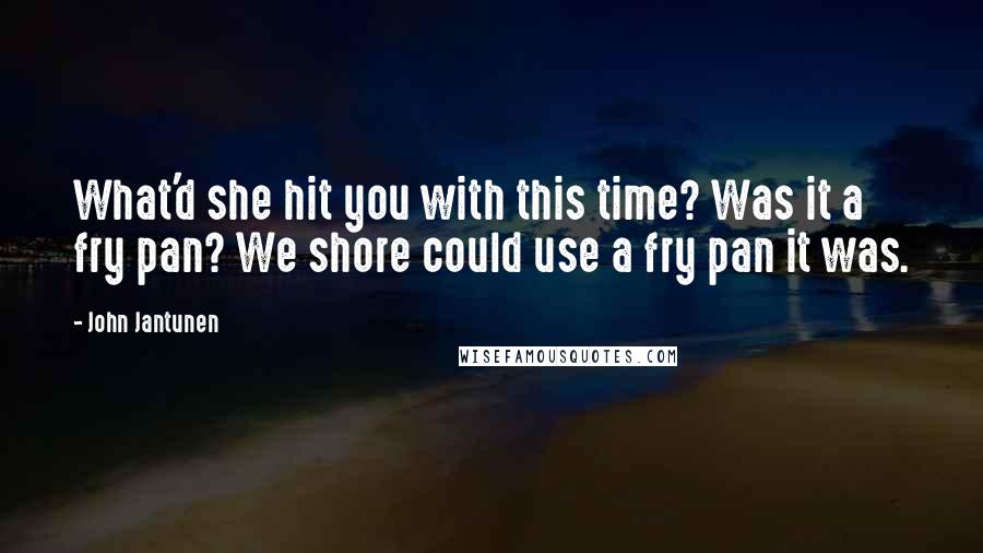 John Jantunen quotes: What'd she hit you with this time? Was it a fry pan? We shore could use a fry pan it was.