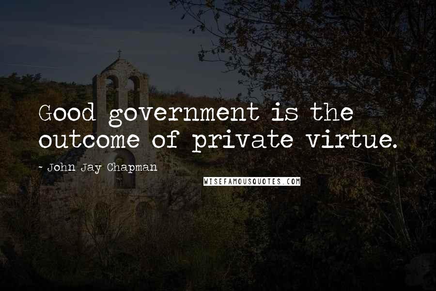 John Jay Chapman quotes: Good government is the outcome of private virtue.