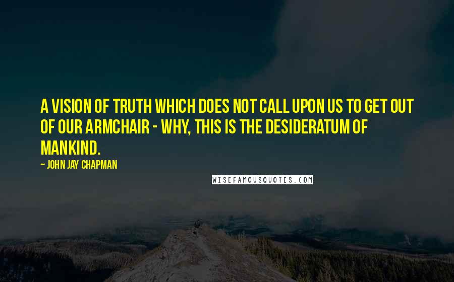 John Jay Chapman quotes: A vision of truth which does not call upon us to get out of our armchair - why, this is the desideratum of mankind.