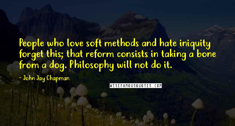 John Jay Chapman quotes: People who love soft methods and hate iniquity forget this; that reform consists in taking a bone from a dog. Philosophy will not do it.