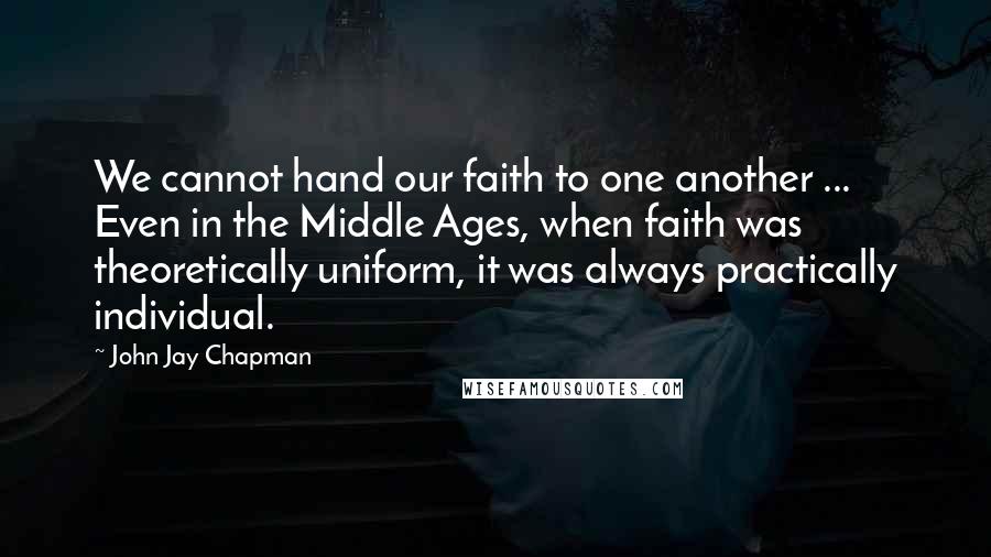 John Jay Chapman quotes: We cannot hand our faith to one another ... Even in the Middle Ages, when faith was theoretically uniform, it was always practically individual.