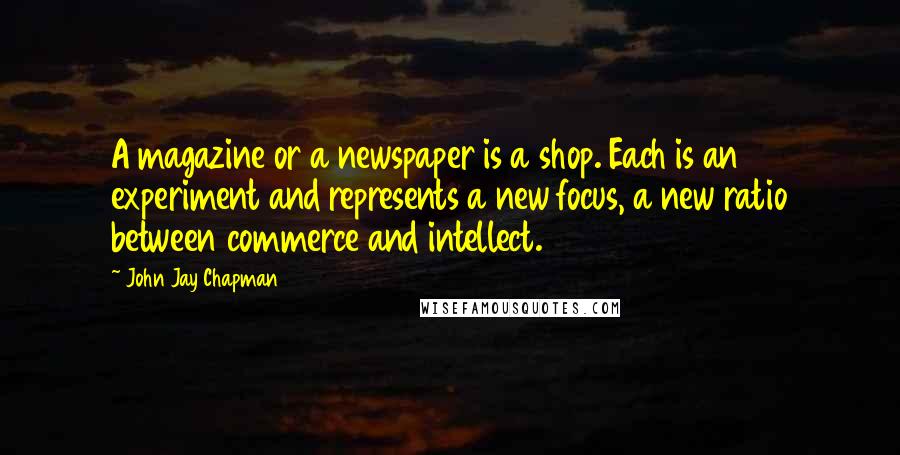 John Jay Chapman quotes: A magazine or a newspaper is a shop. Each is an experiment and represents a new focus, a new ratio between commerce and intellect.