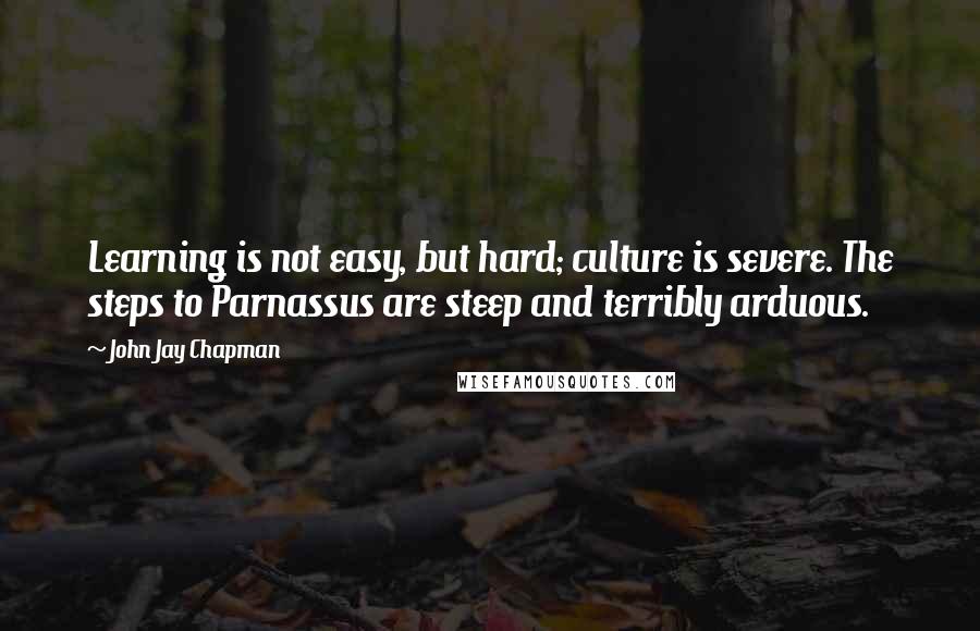 John Jay Chapman quotes: Learning is not easy, but hard; culture is severe. The steps to Parnassus are steep and terribly arduous.