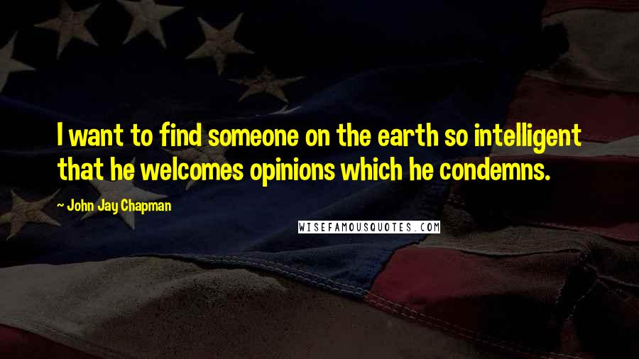 John Jay Chapman quotes: I want to find someone on the earth so intelligent that he welcomes opinions which he condemns.