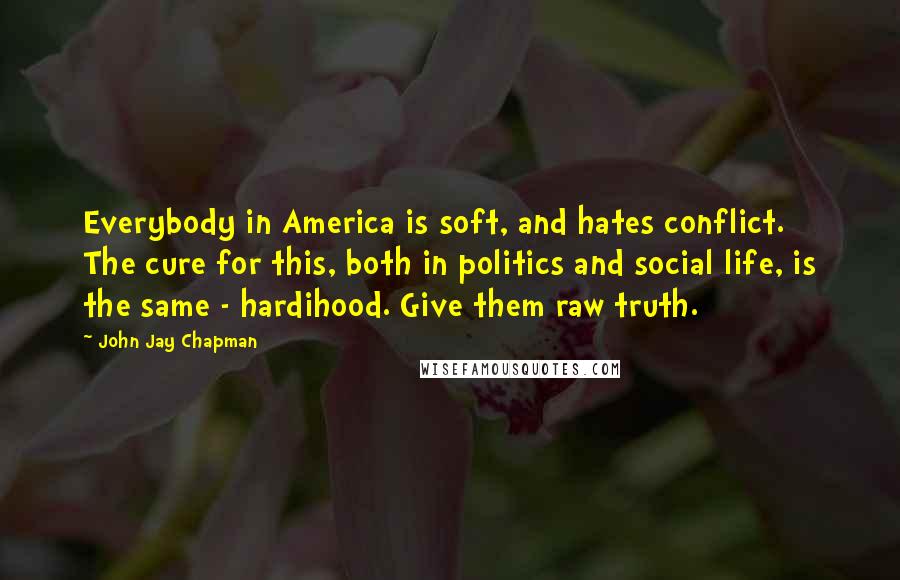 John Jay Chapman quotes: Everybody in America is soft, and hates conflict. The cure for this, both in politics and social life, is the same - hardihood. Give them raw truth.