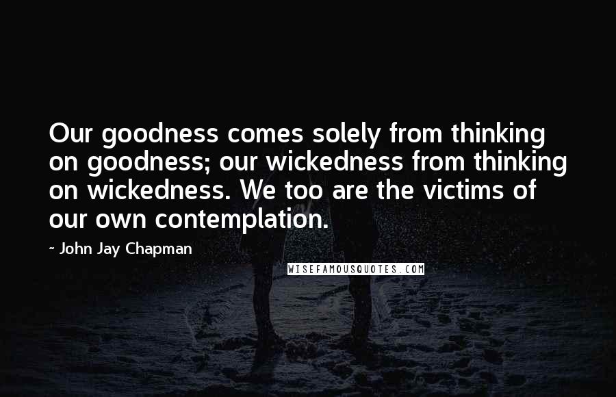 John Jay Chapman quotes: Our goodness comes solely from thinking on goodness; our wickedness from thinking on wickedness. We too are the victims of our own contemplation.