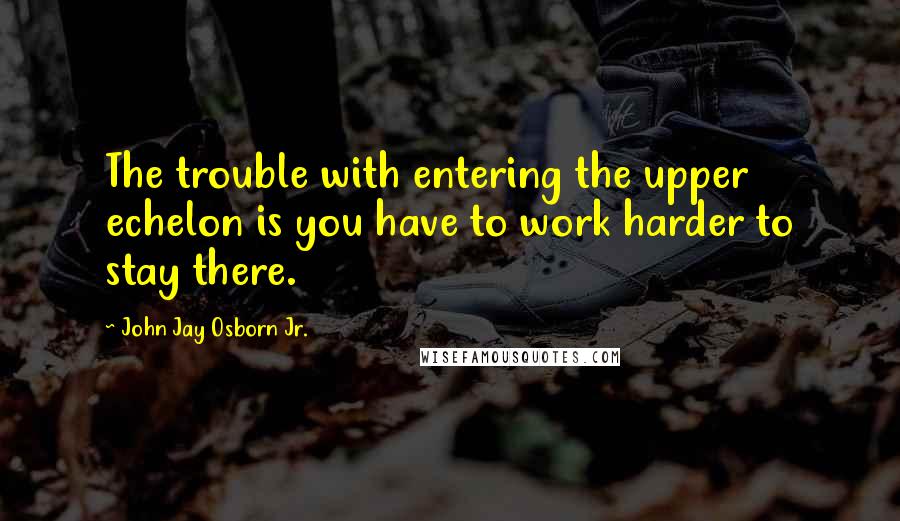 John Jay Osborn Jr. quotes: The trouble with entering the upper echelon is you have to work harder to stay there.