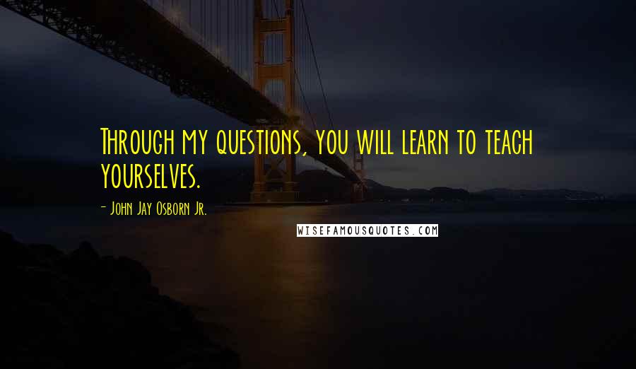 John Jay Osborn Jr. quotes: Through my questions, you will learn to teach yourselves.
