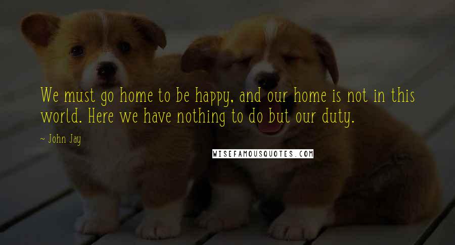 John Jay quotes: We must go home to be happy, and our home is not in this world. Here we have nothing to do but our duty.