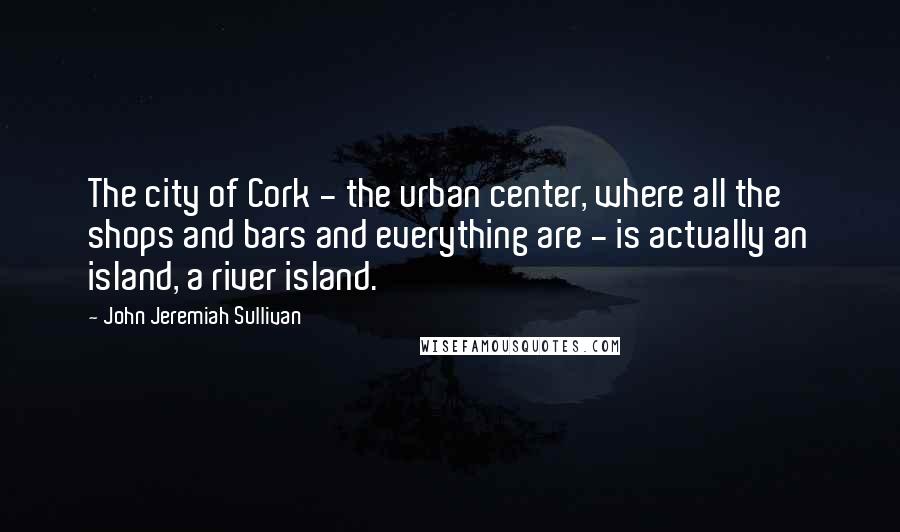 John Jeremiah Sullivan quotes: The city of Cork - the urban center, where all the shops and bars and everything are - is actually an island, a river island.