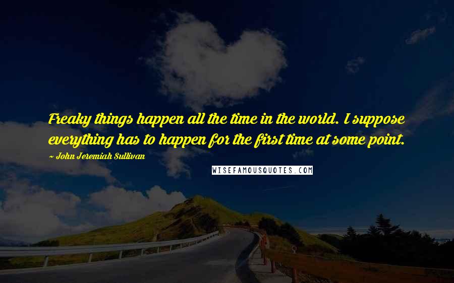 John Jeremiah Sullivan quotes: Freaky things happen all the time in the world. I suppose everything has to happen for the first time at some point.