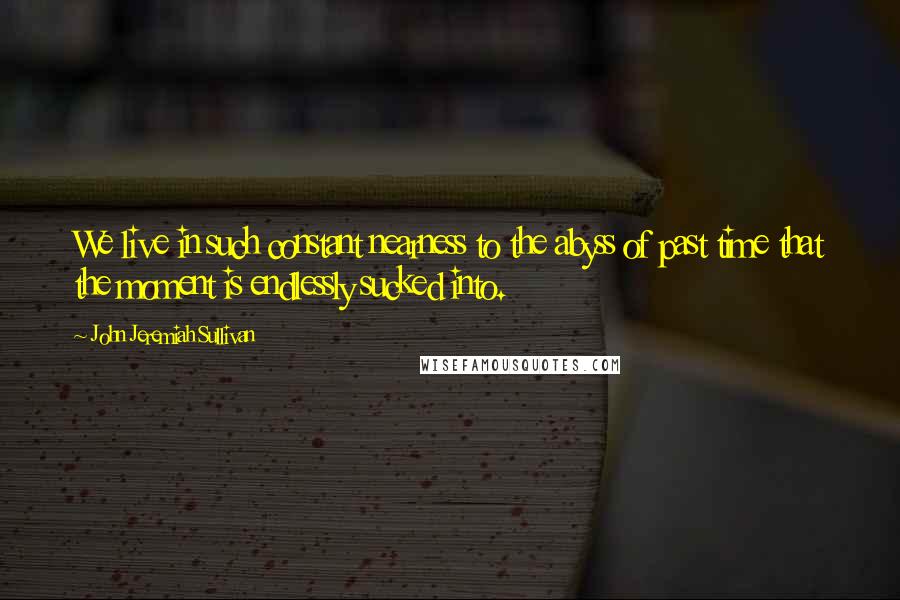 John Jeremiah Sullivan quotes: We live in such constant nearness to the abyss of past time that the moment is endlessly sucked into.