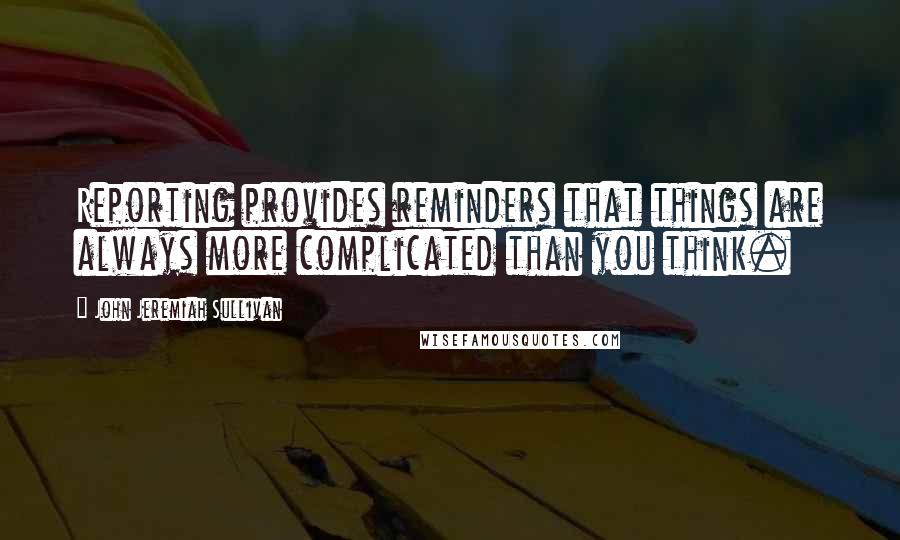 John Jeremiah Sullivan quotes: Reporting provides reminders that things are always more complicated than you think.