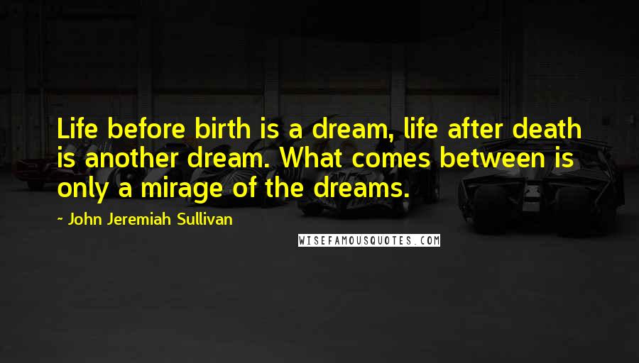 John Jeremiah Sullivan quotes: Life before birth is a dream, life after death is another dream. What comes between is only a mirage of the dreams.