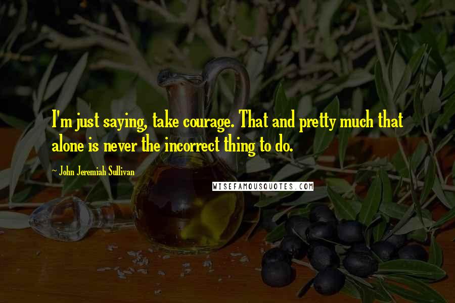 John Jeremiah Sullivan quotes: I'm just saying, take courage. That and pretty much that alone is never the incorrect thing to do.