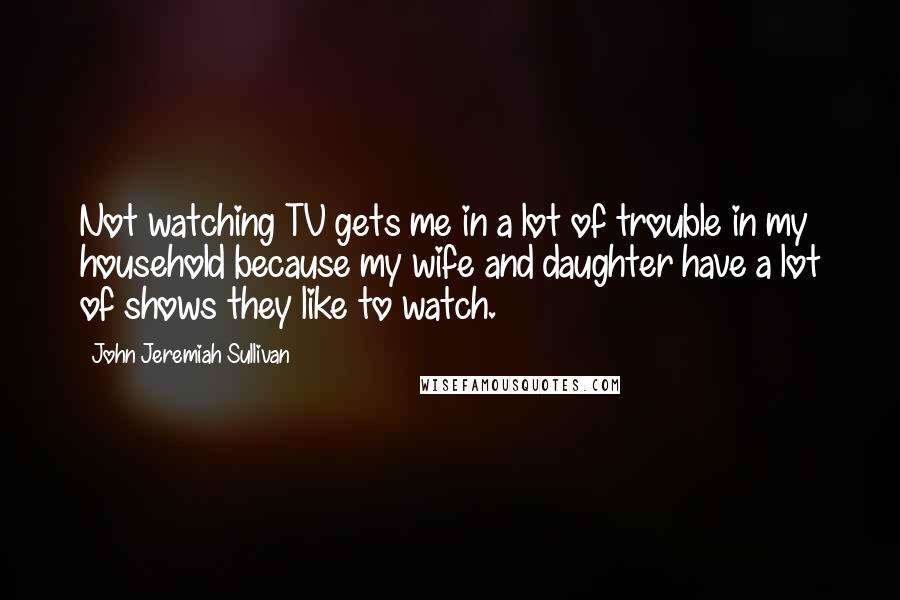 John Jeremiah Sullivan quotes: Not watching TV gets me in a lot of trouble in my household because my wife and daughter have a lot of shows they like to watch.