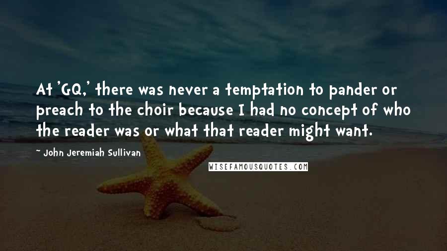 John Jeremiah Sullivan quotes: At 'GQ,' there was never a temptation to pander or preach to the choir because I had no concept of who the reader was or what that reader might want.