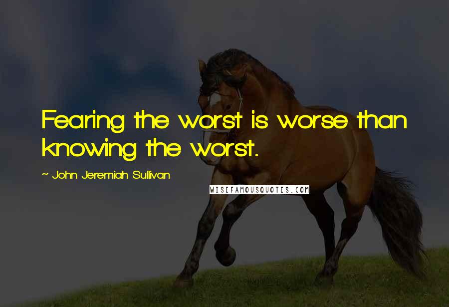 John Jeremiah Sullivan quotes: Fearing the worst is worse than knowing the worst.