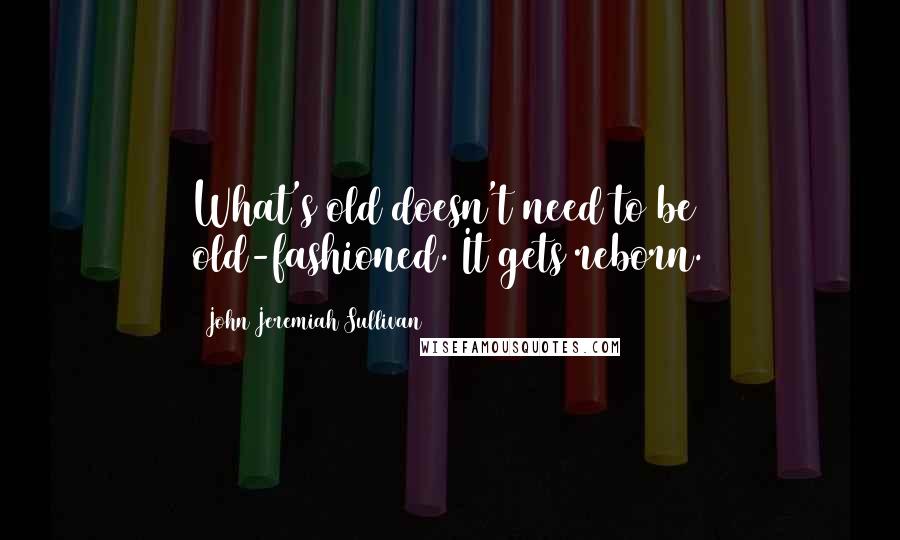 John Jeremiah Sullivan quotes: What's old doesn't need to be old-fashioned. It gets reborn.