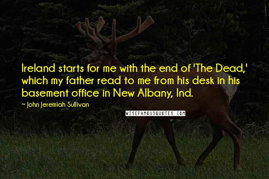 John Jeremiah Sullivan quotes: Ireland starts for me with the end of 'The Dead,' which my father read to me from his desk in his basement office in New Albany, Ind.