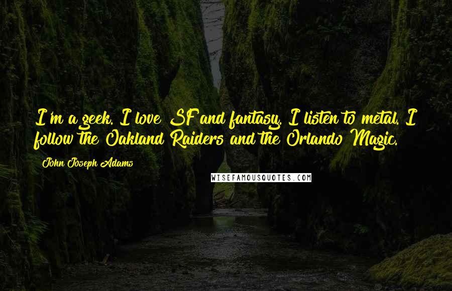 John Joseph Adams quotes: I'm a geek. I love SF and fantasy. I listen to metal. I follow the Oakland Raiders and the Orlando Magic. John Joseph Adams quotes: I'm a geek. I love SF and fantasy. I listen to metal. I follow the Oakland Raiders and the Orlando Magic.