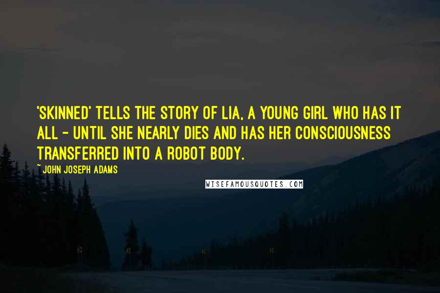 John Joseph Adams quotes: 'Skinned' tells the story of Lia, a young girl who has it all - until she nearly dies and has her consciousness transferred into a robot body. John Joseph Adams quotes: 'Skinned' tells the story of Lia, a young girl who has it all - until she nearly dies and has her consciousness transferred into a robot body.