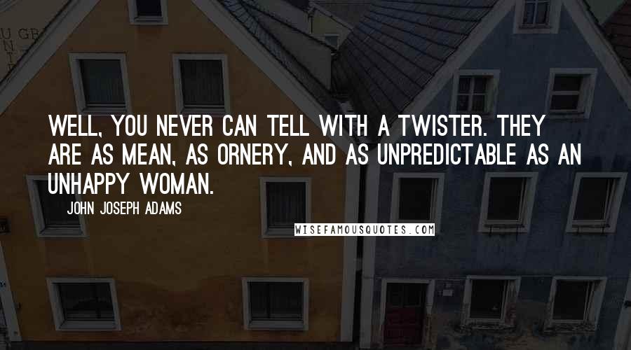 John Joseph Adams quotes: Well, you never can tell with a twister. They are as mean, as ornery, and as unpredictable as an unhappy woman. John Joseph Adams quotes: Well, you never can tell with a twister. They are as mean, as ornery, and as unpredictable as an unhappy woman.