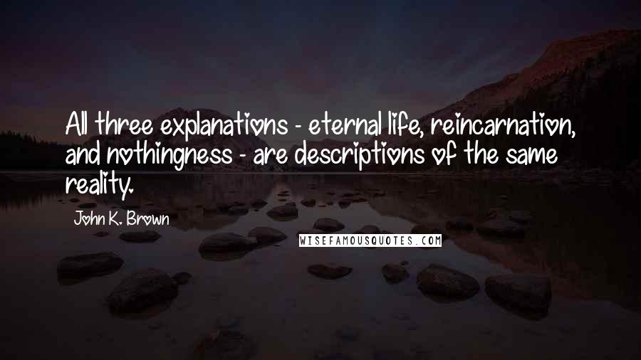 John K. Brown quotes: All three explanations - eternal life, reincarnation, and nothingness - are descriptions of the same reality.