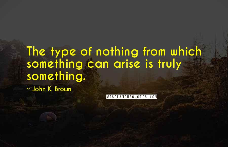 John K. Brown quotes: The type of nothing from which something can arise is truly something.