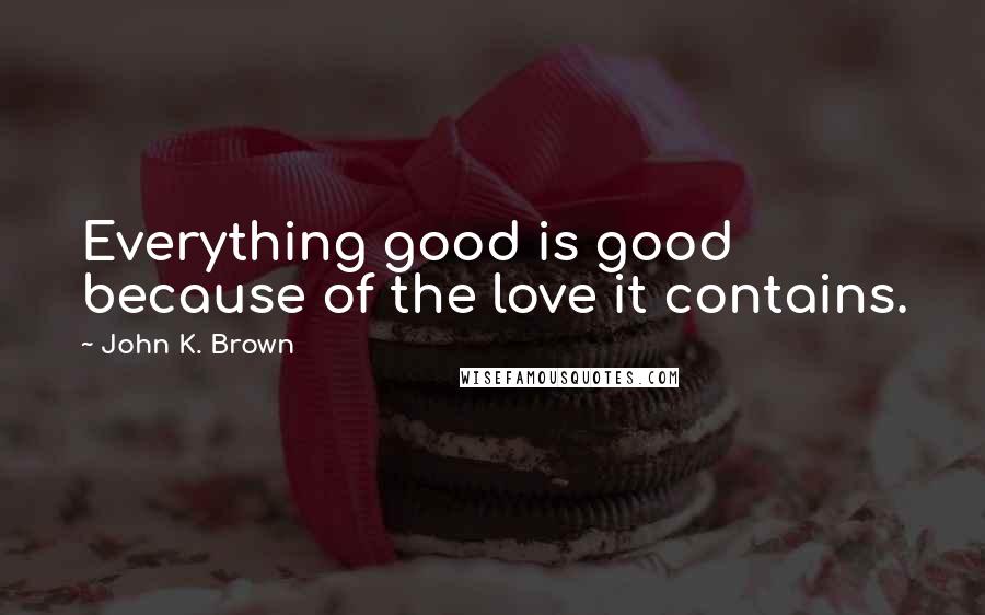 John K. Brown quotes: Everything good is good because of the love it contains.