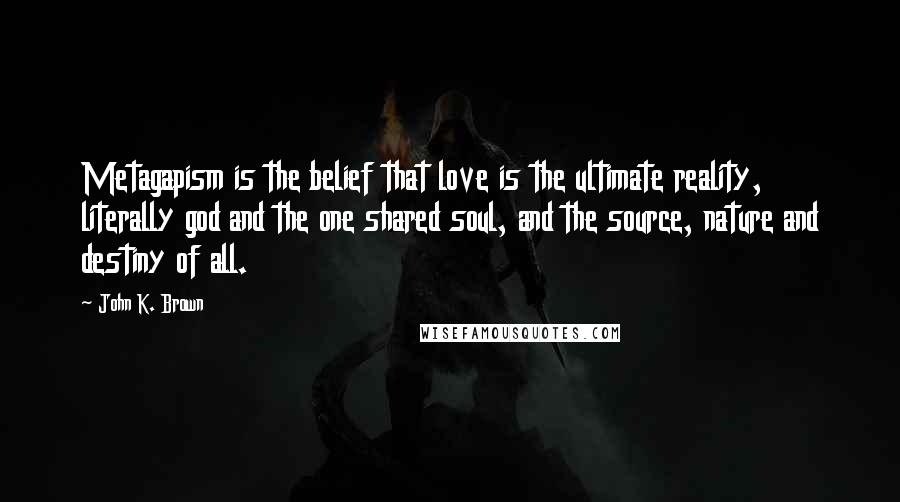 John K. Brown quotes: Metagapism is the belief that love is the ultimate reality, literally god and the one shared soul, and the source, nature and destiny of all.