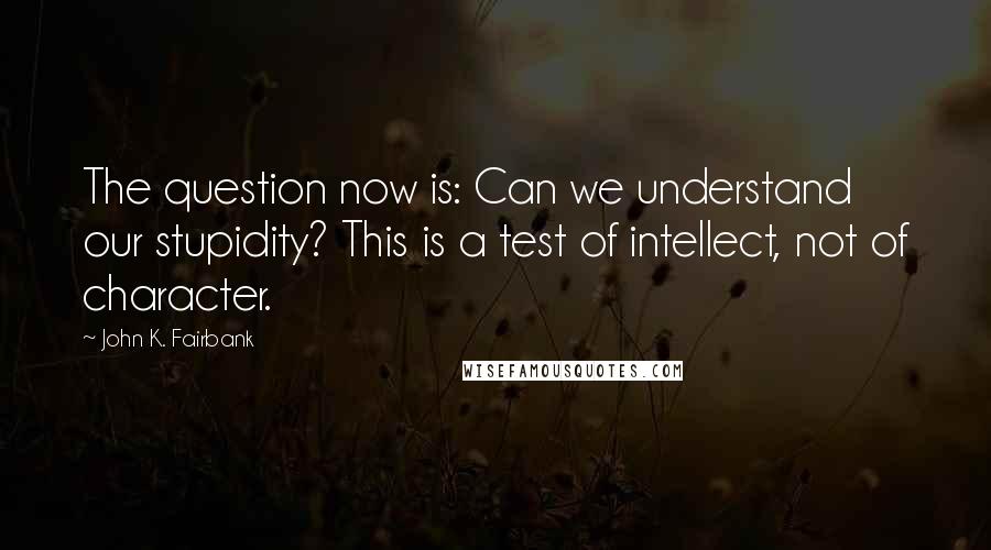 John K. Fairbank quotes: The question now is: Can we understand our stupidity? This is a test of intellect, not of character.