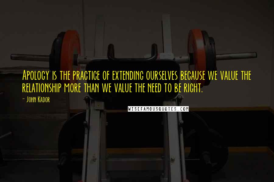 John Kador quotes: Apology is the practice of extending ourselves because we value the relationship more than we value the need to be right.