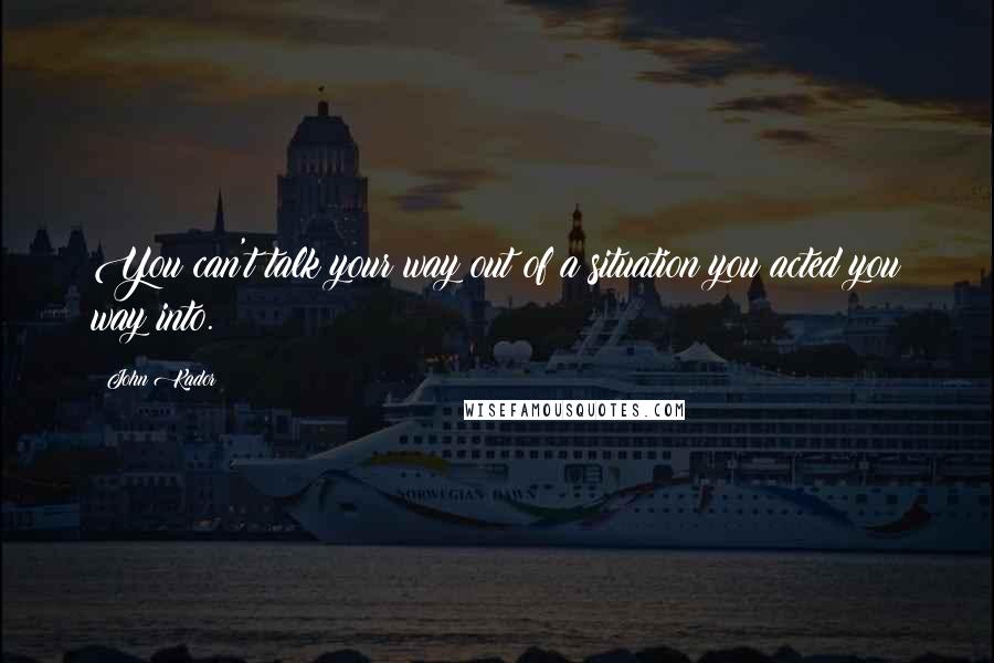 John Kador quotes: You can't talk your way out of a situation you acted you way into.