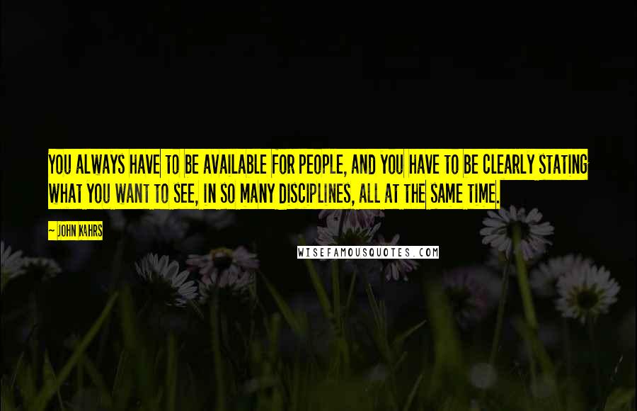 John Kahrs quotes: You always have to be available for people, and you have to be clearly stating what you want to see, in so many disciplines, all at the same time.