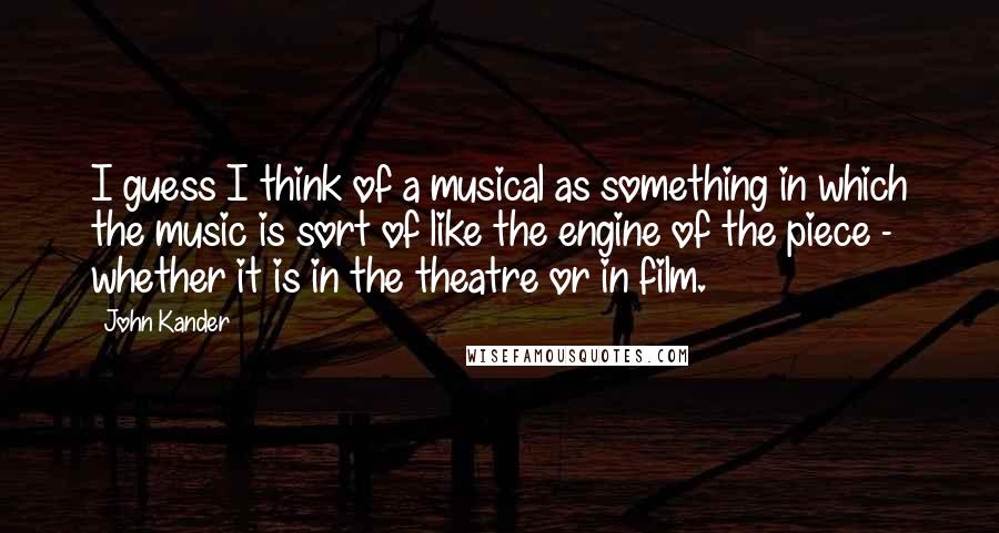 John Kander quotes: I guess I think of a musical as something in which the music is sort of like the engine of the piece - whether it is in the theatre or