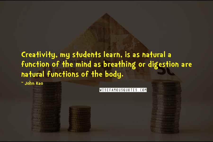 John Kao quotes: Creativity, my students learn, is as natural a function of the mind as breathing or digestion are natural functions of the body. John Kao quotes: Creativity, my students learn, is as natural a function of the mind as breathing or digestion are natural functions of the body.