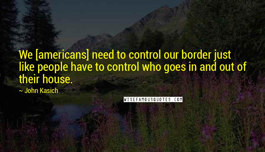 John Kasich quotes: We [americans] need to control our border just like people have to control who goes in and out of their house.