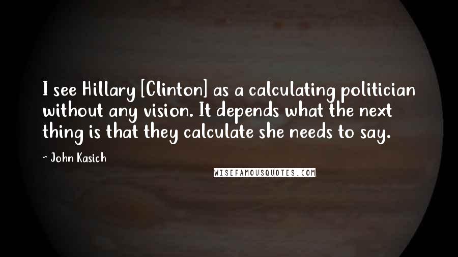 John Kasich quotes: I see Hillary [Clinton] as a calculating politician without any vision. It depends what the next thing is that they calculate she needs to say.