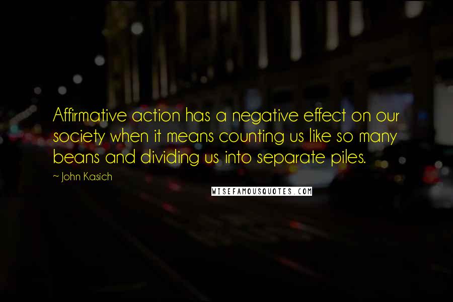 John Kasich quotes: Affirmative action has a negative effect on our society when it means counting us like so many beans and dividing us into separate piles. John Kasich quotes: Affirmative action has a negative effect on our society when it means counting us like so many beans and dividing us into separate piles.