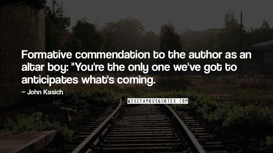 John Kasich quotes: Formative commendation to the author as an altar boy: "You're the only one we've got to anticipates what's coming. John Kasich quotes: Formative commendation to the author as an altar boy: "You're the only one we've got to anticipates what's coming.