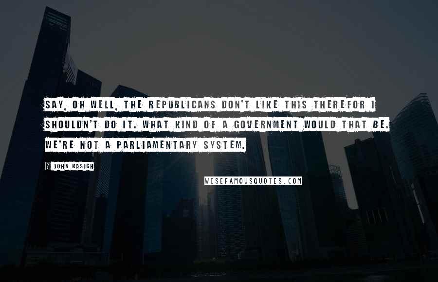 John Kasich quotes: Say, oh well, the Republicans don't like this therefor I shouldn't do it. What kind of a government would that be. We're not a parliamentary system. John Kasich quotes: Say, oh well, the Republicans don't like this therefor I shouldn't do it. What kind of a government would that be. We're not a parliamentary system.