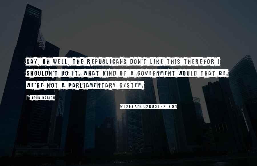 John Kasich quotes: Say, oh well, the Republicans don't like this therefor I shouldn't do it. What kind of a government would that be. We're not a parliamentary system.