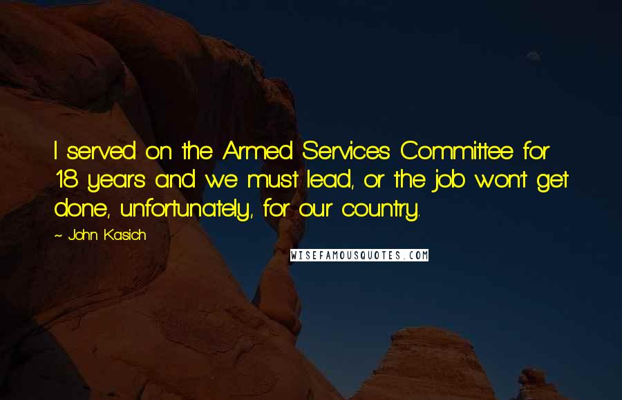 John Kasich quotes: I served on the Armed Services Committee for 18 years and we must lead, or the job won't get done, unfortunately, for our country. John Kasich quotes: I served on the Armed Services Committee for 18 years and we must lead, or the job won't get done, unfortunately, for our country.