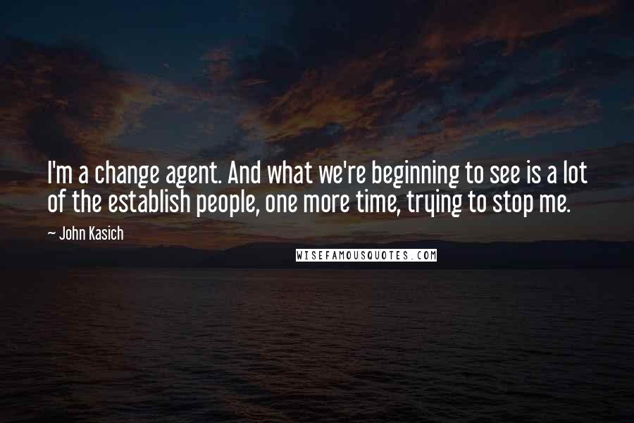 John Kasich quotes: I'm a change agent. And what we're beginning to see is a lot of the establish people, one more time, trying to stop me.