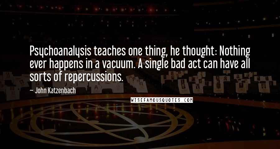 John Katzenbach quotes: Psychoanalysis teaches one thing, he thought: Nothing ever happens in a vacuum. A single bad act can have all sorts of repercussions. John Katzenbach quotes: Psychoanalysis teaches one thing, he thought: Nothing ever happens in a vacuum. A single bad act can have all sorts of repercussions.