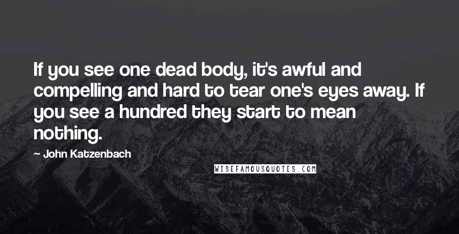 John Katzenbach quotes: If you see one dead body, it's awful and compelling and hard to tear one's eyes away. If you see a hundred they start to mean nothing.