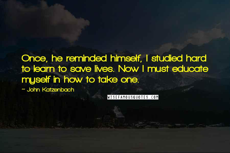John Katzenbach quotes: Once, he reminded himself, I studied hard to learn to save lives. Now I must educate myself in how to take one. John Katzenbach quotes: Once, he reminded himself, I studied hard to learn to save lives. Now I must educate myself in how to take one.