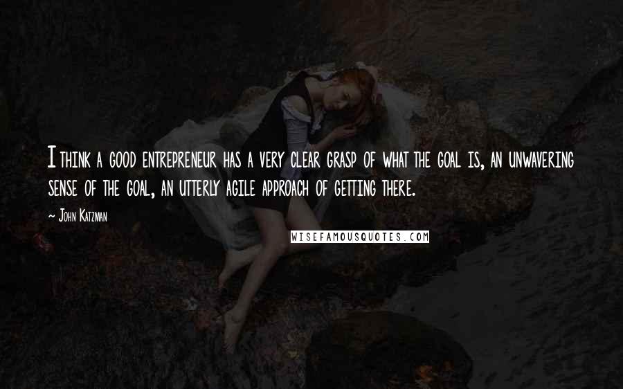 John Katzman quotes: I think a good entrepreneur has a very clear grasp of what the goal is, an unwavering sense of the goal, an utterly agile approach of getting there.